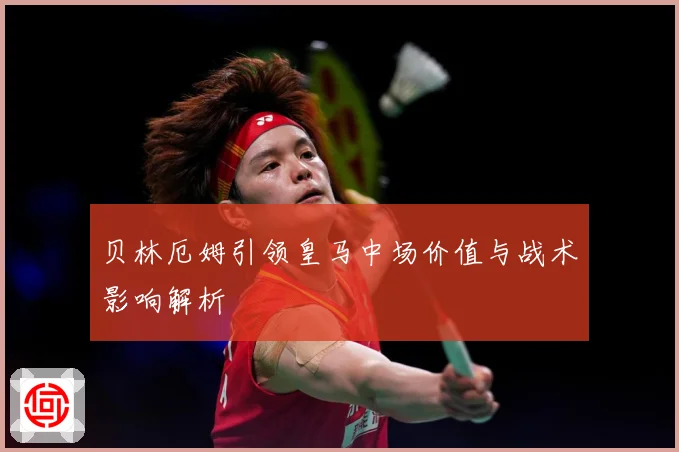 贝林厄姆引领皇马中场价值与战术影响解析