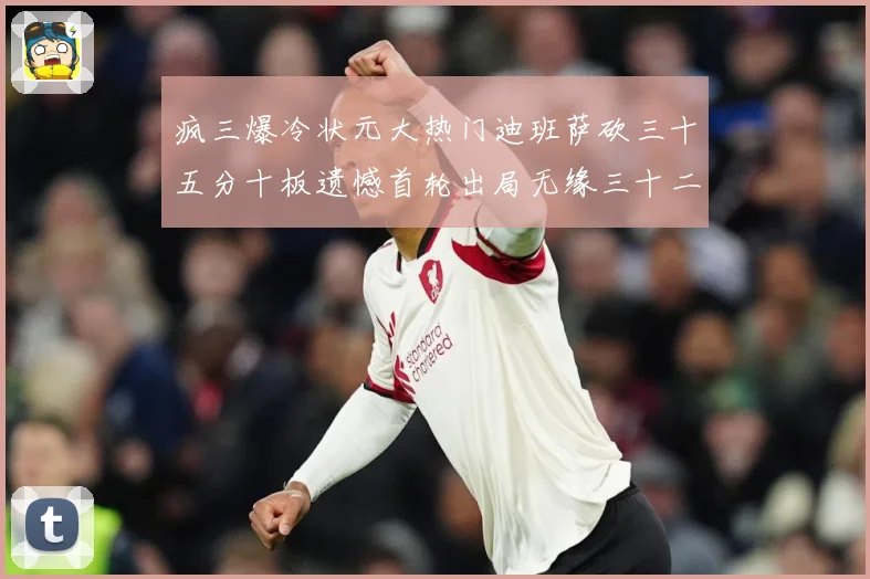 疯三爆冷状元大热门迪班萨砍三十五分十板遗憾首轮出局无缘三十二赛场复盘