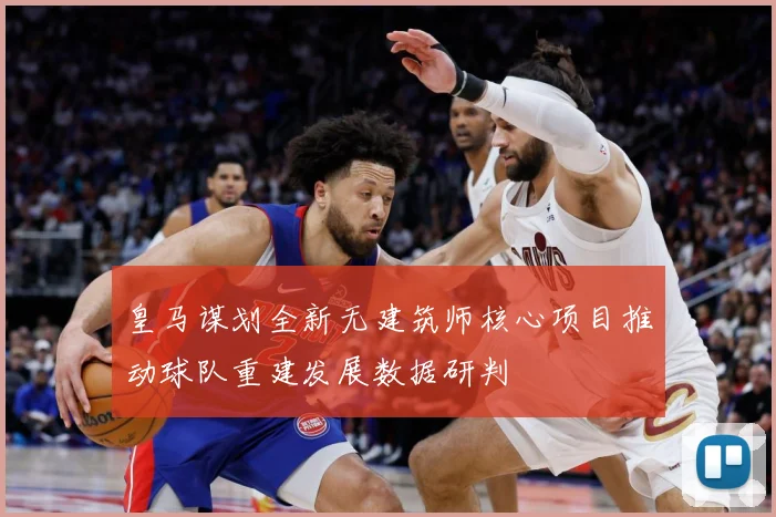 皇马谋划全新无建筑师核心项目推动球队重建发展数据研判