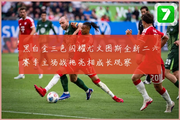 黑白金三色闪耀尤文图斯全新二六赛季主场战袍亮相成长观察