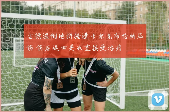 古德温倒地拼抢遭卡尔克布伦纳压伤 伤后返回更衣室接受治疗