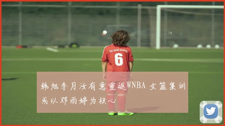 韩旭李月汝有意重返WNBA 女篮集训或以邓雨婷为核心