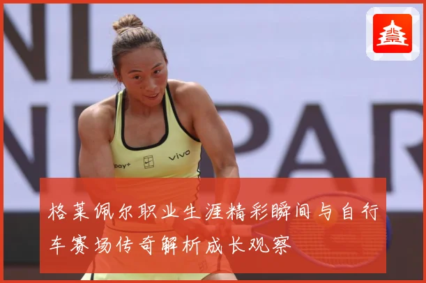 格莱佩尔职业生涯精彩瞬间与自行车赛场传奇解析成长观察