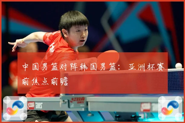 中国男篮对阵韩国男篮：亚洲杯赛前焦点前瞻