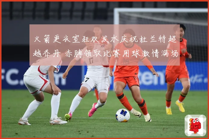 火箭更衣室狂欢泼水庆祝杜兰特超越乔丹 赤膊领取比赛用球激情满场