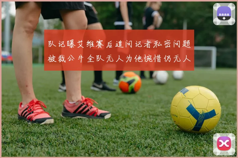 队记曝艾维赛后追问记者私密问题被裁公牛全队无人为他惋惜仍无人