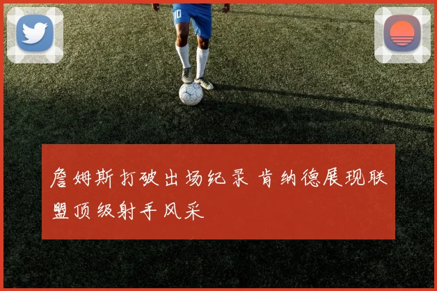 詹姆斯打破出场纪录 肯纳德展现联盟顶级射手风采