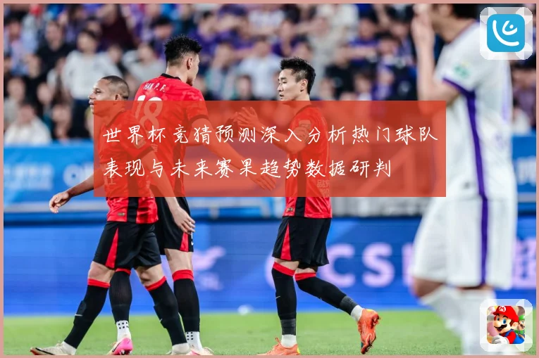 世界杯竞猜预测深入分析热门球队表现与未来赛果趋势数据研判