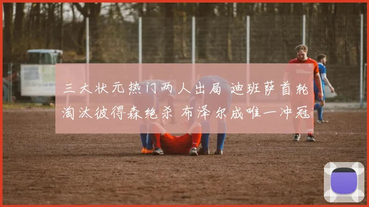 三大状元热门两人出局 迪班萨首轮淘汰彼得森绝杀 布泽尔成唯一冲冠希望