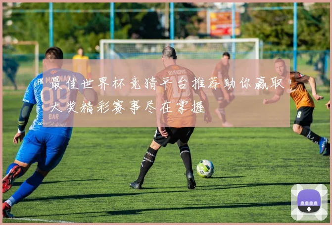最佳世界杯竞猜平台推荐助你赢取大奖精彩赛事尽在掌握