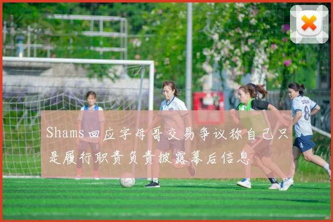 Shams回应字母哥交易争议称自己只是履行职责负责披露幕后信息