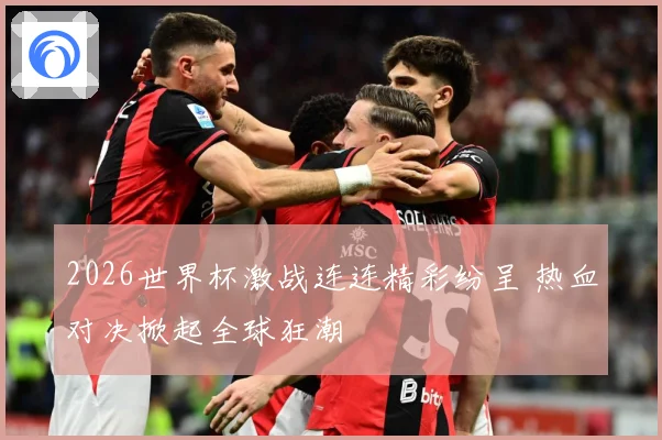 2026世界杯激战连连精彩纷呈 热血对决掀起全球狂潮