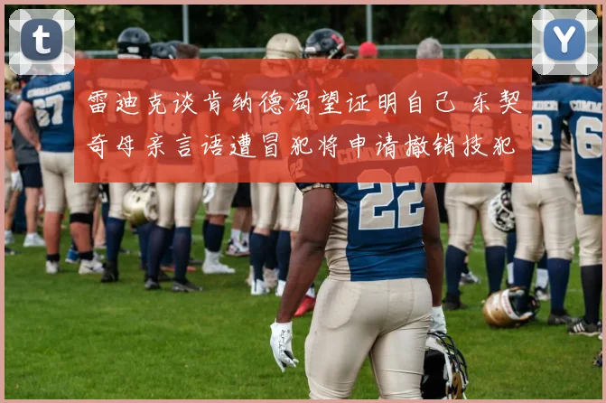雷迪克谈肯纳德渴望证明自己 东契奇母亲言语遭冒犯将申请撤销技犯