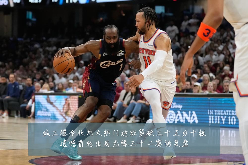 疯三爆冷状元大热门迪班萨砍三十五分十板遗憾首轮出局无缘三十二赛场复盘